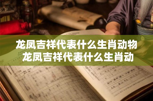 龙凤吉祥代表什么生肖动物 龙凤吉祥代表什么生肖动物图片