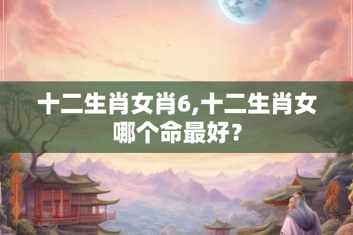 十二生肖女肖6,十二生肖女哪个命最好? 十二生肖女肖6,十二生肖女哪个命最好?