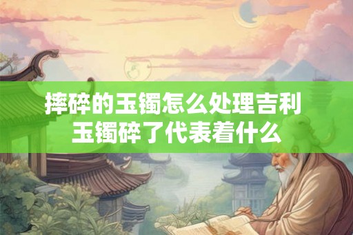 摔碎的玉镯怎么处理吉利 玉镯碎了代表着什么 摔碎的玉镯怎么处理吉利 玉镯碎了代表着什么