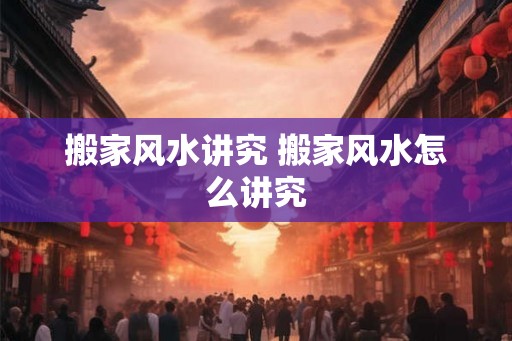 搬家风水讲究 搬家风水怎么讲究