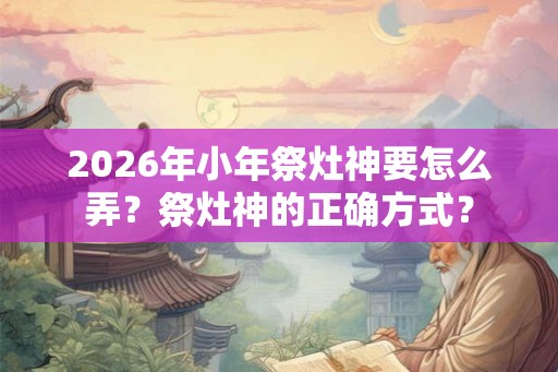 2026年小年祭灶神要怎么弄？祭灶神的正确方式？