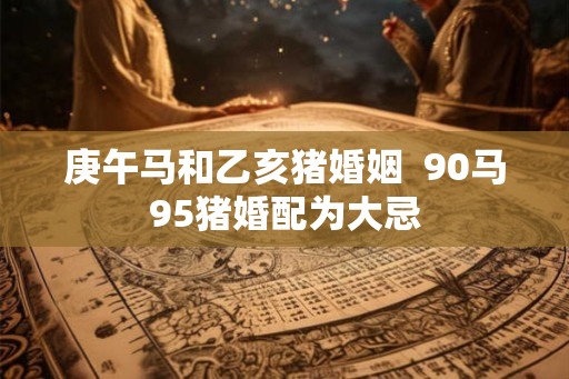 庚午马和乙亥猪婚姻  90马95猪婚配为大忌