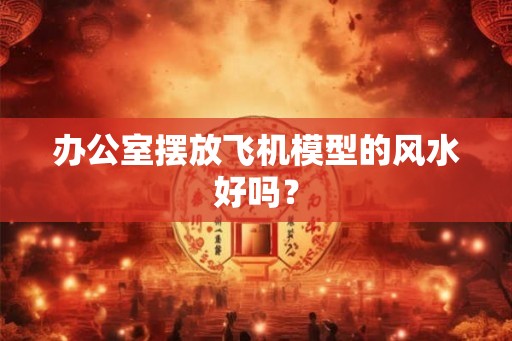 办公室摆放飞机模型的风水好吗? 办公室摆放飞机模型的风水好吗?