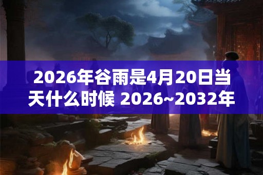 2026年谷雨是4月20日当天什么时候 2026~2032年谷雨时间查询