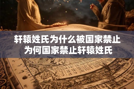 轩辕姓氏为什么被国家禁止 为何国家禁止轩辕姓氏 轩辕姓氏为什么被国家禁止 为何国家禁止轩辕姓氏
