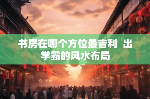 书房在哪个方位最吉利  出学霸的风水布局