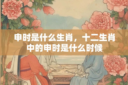 申时是什么生肖，十二生肖中的申时是什么时候