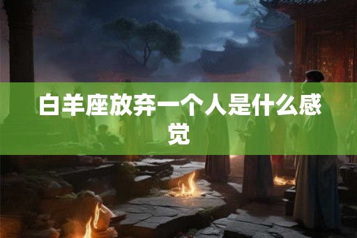 白羊座放弃一个人是什么感觉 白羊座放弃一个人是什么感觉