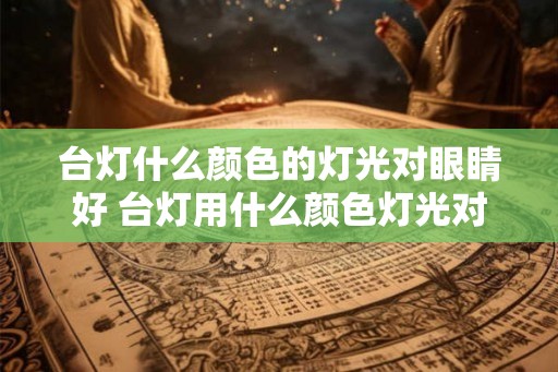 台灯什么颜色的灯光对眼睛好 台灯用什么颜色灯光对眼睛好
