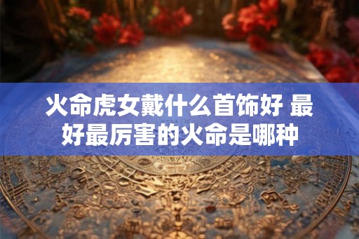 火命虎女戴什么首饰好 最好最厉害的火命是哪种 火命虎女戴什么首饰好 最好最厉害的火命是哪种