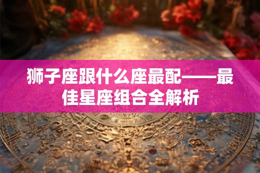 狮子座跟什么座最配——最佳星座组合全解析