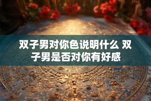 双子男对你色说明什么 双子男是否对你有好感