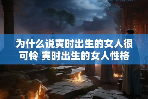 为什么说寅时出生的女人很可怜 寅时出生的女人性格