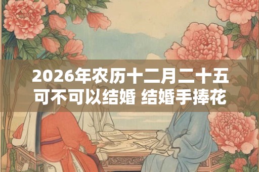 2026年农历十二月二十五可不可以结婚 结婚手捧花如何选择