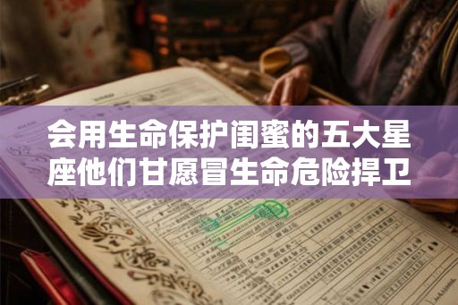会用生命保护闺蜜的五大星座他们甘愿冒生命危险捍卫友情 会用生命保护闺蜜的五大星座他们甘愿冒生命危险捍卫友情
