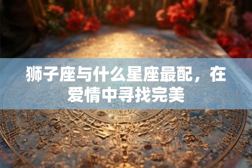 狮子座与什么星座最配，在爱情中寻找完美