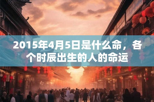 2015年4月5日是什么命，各个时辰出生的人的命运