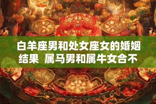 白羊座男和处女座女的婚姻结果  属马男和属牛女合不适
