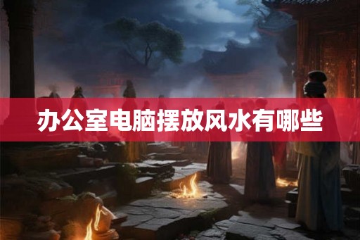 办公室电脑摆放风水有哪些 办公室电脑摆放风水有哪些