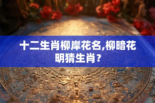 十二生肖柳岸花名,柳暗花明猜生肖? 十二生肖柳岸花名,柳暗花明猜生肖?