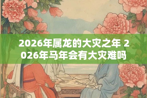 2026年属龙的大灾之年 2026年马年会有大灾难吗