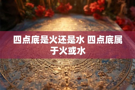 四点底是火还是水 四点底属于火或水