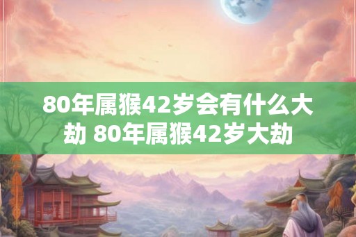 80年属猴42岁会有什么大劫 80年属猴42岁大劫