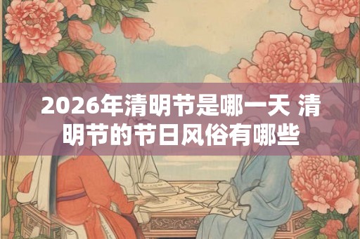 2026年清明节是哪一天 清明节的节日风俗有哪些