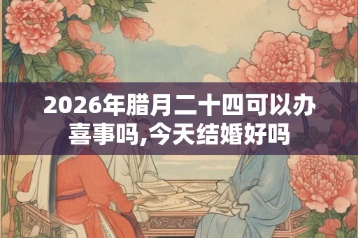 2026年腊月二十四可以办喜事吗,今天结婚好吗