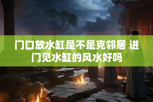 门口放水缸是不是克邻居 进门见水缸的风水好吗
