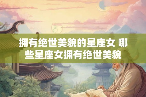 拥有绝世美貌的星座女 哪些星座女拥有绝世美貌 拥有绝世美貌的星座女 哪些星座女拥有绝世美貌