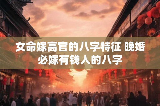 女命嫁高官的八字特征 晚婚必嫁有钱人的八字 女命嫁高官的八字特征 晚婚必嫁有钱人的八字