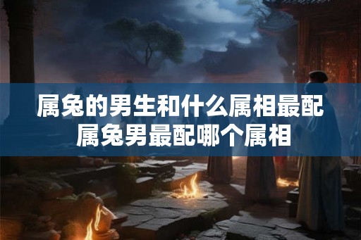 属兔的男生和什么属相最配 属兔男最配哪个属相