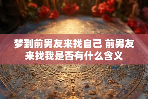 梦到前男友来找自己 前男友来找我是否有什么含义