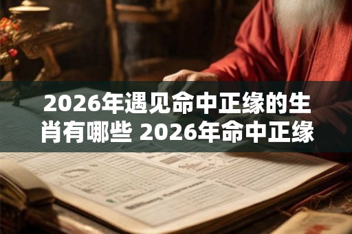 2026年遇见命中正缘的生肖有哪些 2026年命中正缘生肖是哪些