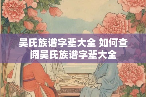 吴氏族谱字辈大全 如何查阅吴氏族谱字辈大全