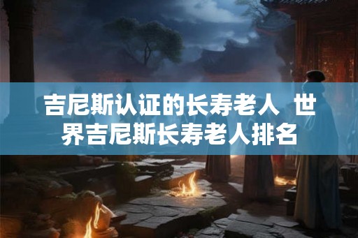 吉尼斯认证的长寿老人  世界吉尼斯长寿老人排名
