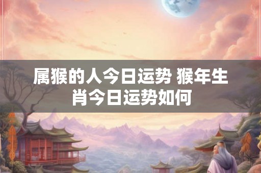 属猴的人今日运势 猴年生肖今日运势如何