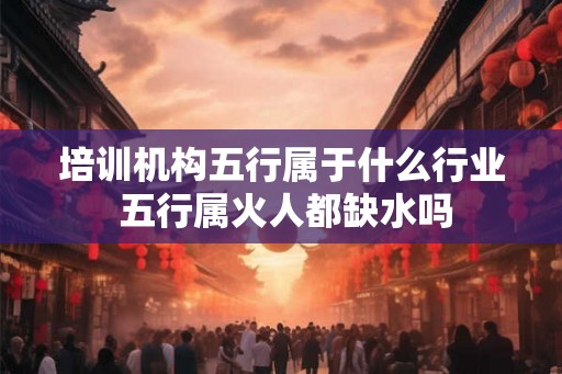 培训机构五行属于什么行业 五行属火人都缺水吗