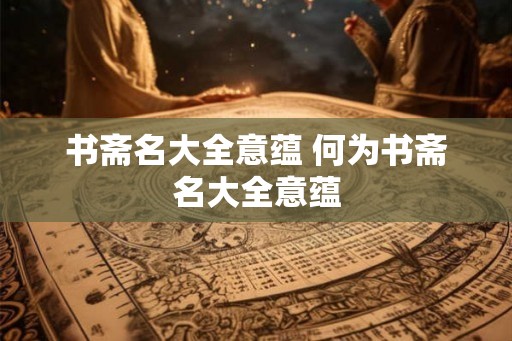 书斋名大全意蕴 何为书斋名大全意蕴