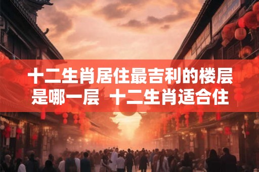 十二生肖居住最吉利的楼层是哪一层  十二生肖适合住吉利楼层
