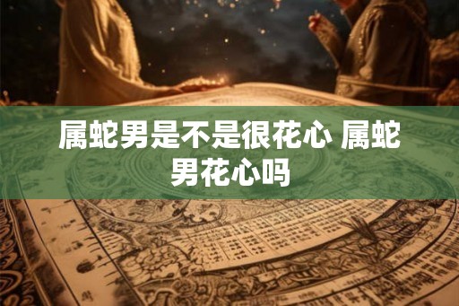 属蛇男是不是很花心 属蛇男花心吗