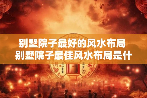 别墅院子最好的风水布局 别墅院子最佳风水布局是什么 别墅院子最好的风水布局 别墅院子最佳风水布局是什么