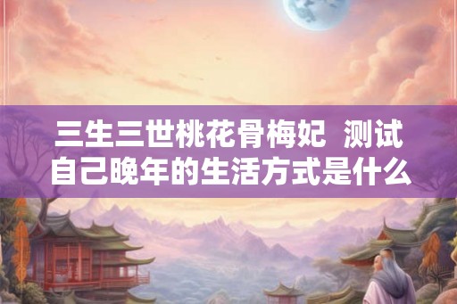 三生三世桃花骨梅妃  测试自己晚年的生活方式是什么心理
