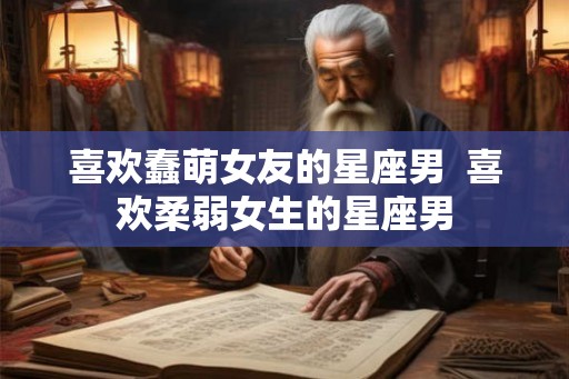 喜欢蠢萌女友的星座男  喜欢柔弱女生的星座男