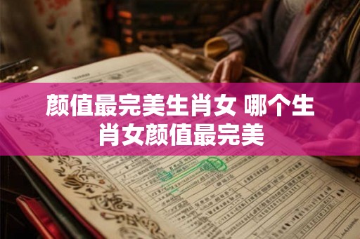 颜值最完美生肖女 哪个生肖女颜值最完美