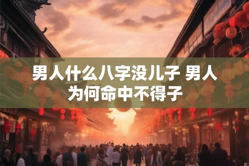 男人什么八字没儿子 男人为何命中不得子 男人什么八字没儿子 男人为何命中不得子