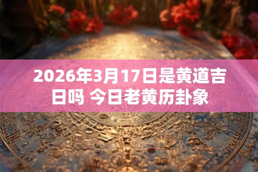 2026年3月17日是黄道吉日吗 今日老黄历卦象