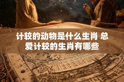 计较的动物是什么生肖 总爱计较的生肖有哪些