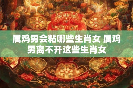 属鸡男会粘哪些生肖女 属鸡男离不开这些生肖女 属鸡男会粘哪些生肖女 属鸡男离不开这些生肖女